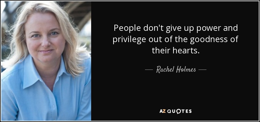 People don't give up power and privilege out of the goodness of their hearts. - Rachel Holmes