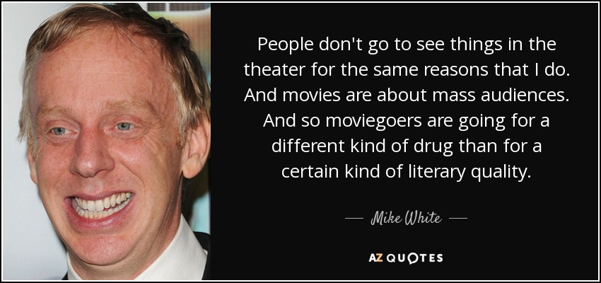 People don't go to see things in the theater for the same reasons that I do. And movies are about mass audiences. And so moviegoers are going for a different kind of drug than for a certain kind of literary quality. - Mike White