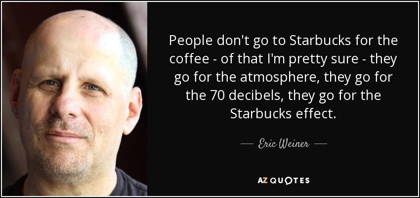 People don't go to Starbucks for the coffee - of that I'm pretty sure - they go for the atmosphere, they go for the 70 decibels, they go for the Starbucks effect. - Eric Weiner