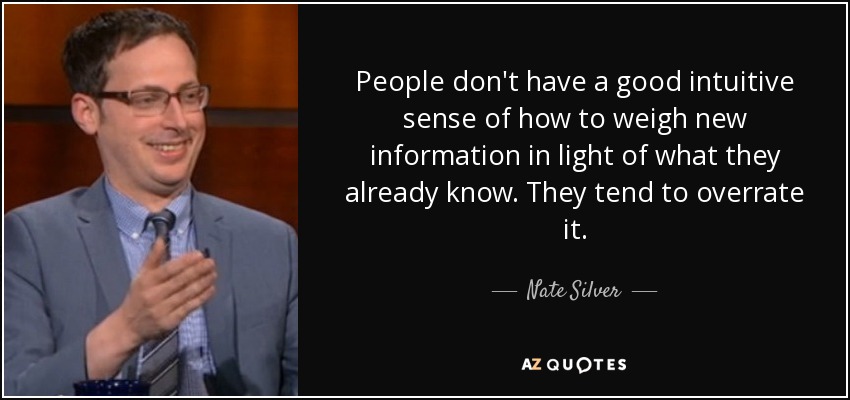 People don't have a good intuitive sense of how to weigh new information in light of what they already know. They tend to overrate it. - Nate Silver