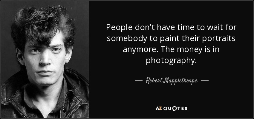 People don't have time to wait for somebody to paint their portraits anymore. The money is in photography. - Robert Mapplethorpe