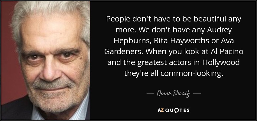 People don't have to be beautiful any more. We don't have any Audrey Hepburns, Rita Hayworths or Ava Gardeners. When you look at Al Pacino and the greatest actors in Hollywood they're all common-looking. - Omar Sharif