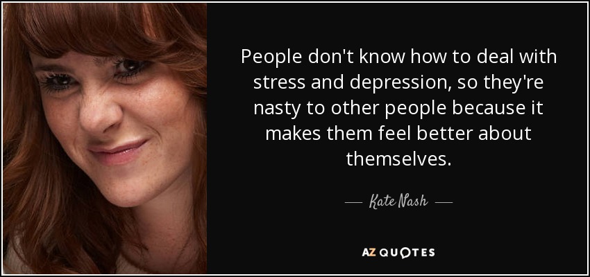 People don't know how to deal with stress and depression, so they're nasty to other people because it makes them feel better about themselves. - Kate Nash