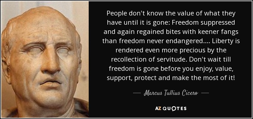 People don't know the value of what they have until it is gone: Freedom suppressed and again regained bites with keener fangs than freedom never endangered.... Liberty is rendered even more precious by the recollection of servitude. Don't wait till freedom is gone before you enjoy, value, support, protect and make the most of it! - Marcus Tullius Cicero