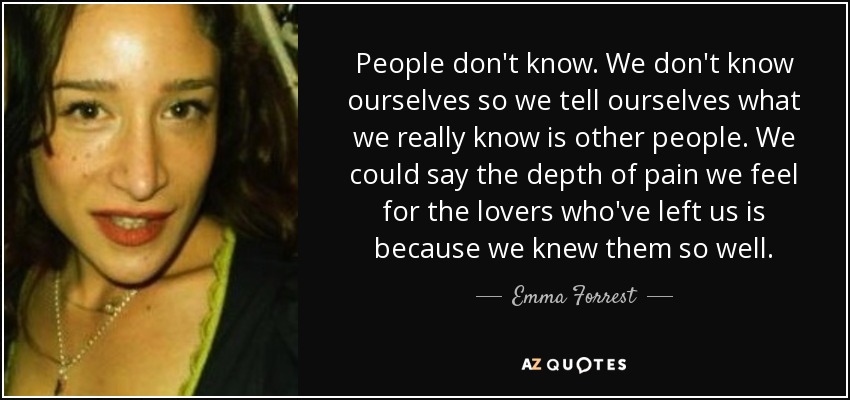 People don't know. We don't know ourselves so we tell ourselves what we really know is other people. We could say the depth of pain we feel for the lovers who've left us is because we knew them so well. - Emma Forrest