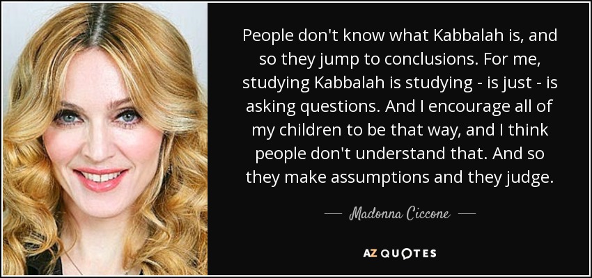 People don't know what Kabbalah is, and so they jump to conclusions. For me, studying Kabbalah is studying - is just - is asking questions. And I encourage all of my children to be that way, and I think people don't understand that. And so they make assumptions and they judge. - Madonna Ciccone