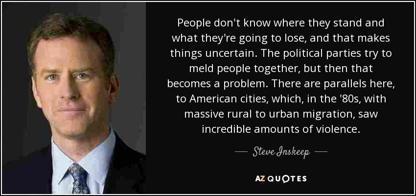People don't know where they stand and what they're going to lose, and that makes things uncertain. The political parties try to meld people together, but then that becomes a problem. There are parallels here, to American cities, which, in the '80s, with massive rural to urban migration, saw incredible amounts of violence. - Steve Inskeep