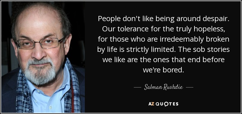 People don't like being around despair. Our tolerance for the truly hopeless, for those who are irredeemably broken by life is strictly limited. The sob stories we like are the ones that end before we're bored. - Salman Rushdie