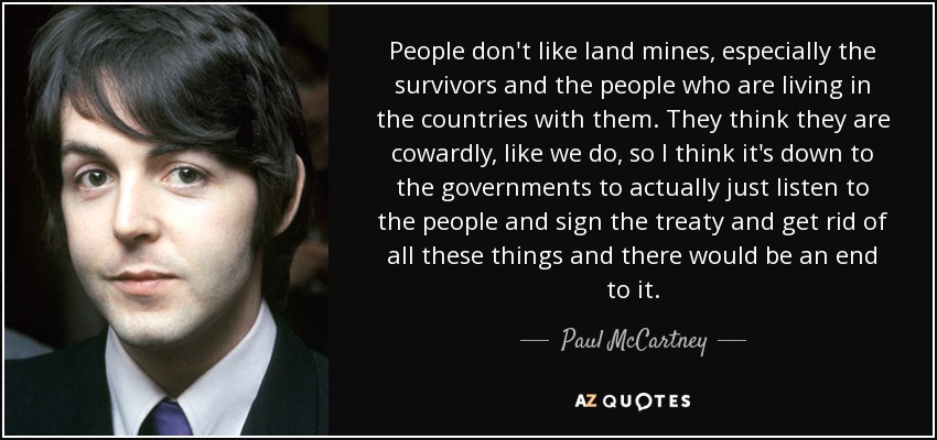 People don't like land mines, especially the survivors and the people who are living in the countries with them. They think they are cowardly, like we do, so I think it's down to the governments to actually just listen to the people and sign the treaty and get rid of all these things and there would be an end to it. - Paul McCartney