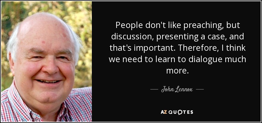 People don't like preaching, but discussion, presenting a case, and that's important. Therefore, I think we need to learn to dialogue much more. - John Lennox