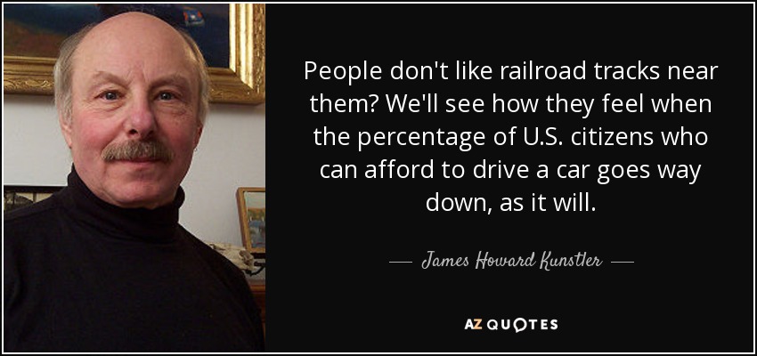 People don't like railroad tracks near them? We'll see how they feel when the percentage of U.S. citizens who can afford to drive a car goes way down, as it will. - James Howard Kunstler