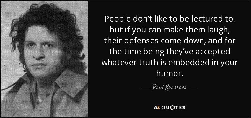 People don’t like to be lectured to, but if you can make them laugh, their defenses come down, and for the time being they’ve accepted whatever truth is embedded in your humor. - Paul Krassner