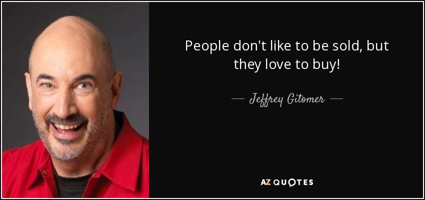 People don't like to be sold, but they love to buy! - Jeffrey Gitomer