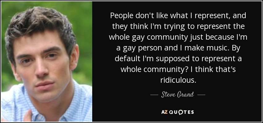 People don't like what I represent, and they think I'm trying to represent the whole gay community just because I'm a gay person and I make music. By default I'm supposed to represent a whole community? I think that's ridiculous. - Steve Grand
