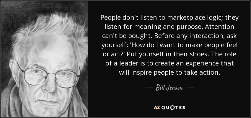 People don't listen to marketplace logic; they listen for meaning and purpose. Attention can't be bought. Before any interaction, ask yourself: 'How do I want to make people feel or act?' Put yourself in their shoes. The role of a leader is to create an experience that will inspire people to take action. - Bill Jensen