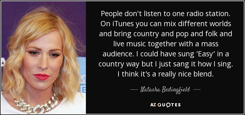 People don't listen to one radio station. On iTunes you can mix different worlds and bring country and pop and folk and live music together with a mass audience. I could have sung 'Easy' in a country way but I just sang it how I sing. I think it's a really nice blend. - Natasha Bedingfield