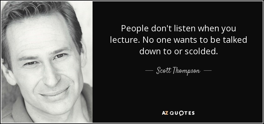 People don't listen when you lecture. No one wants to be talked down to or scolded. - Scott Thompson