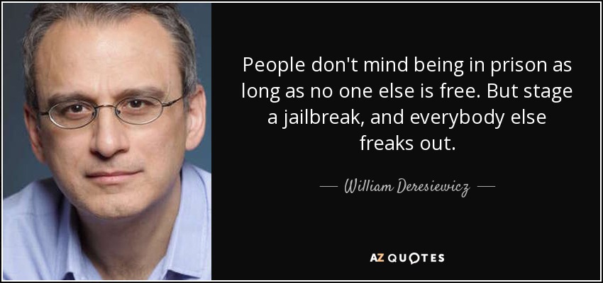 People don't mind being in prison as long as no one else is free. But stage a jailbreak, and everybody else freaks out. - William Deresiewicz