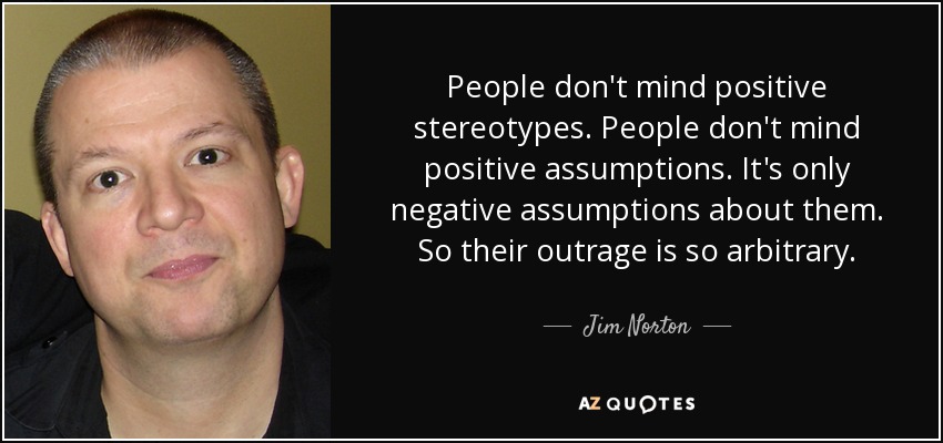 People don't mind positive stereotypes. People don't mind positive assumptions. It's only negative assumptions about them. So their outrage is so arbitrary. - Jim Norton