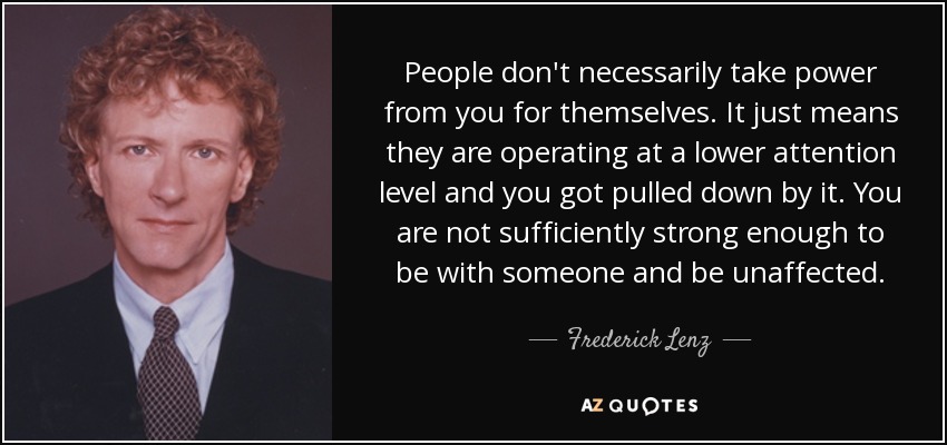 People don't necessarily take power from you for themselves. It just means they are operating at a lower attention level and you got pulled down by it. You are not sufficiently strong enough to be with someone and be unaffected. - Frederick Lenz