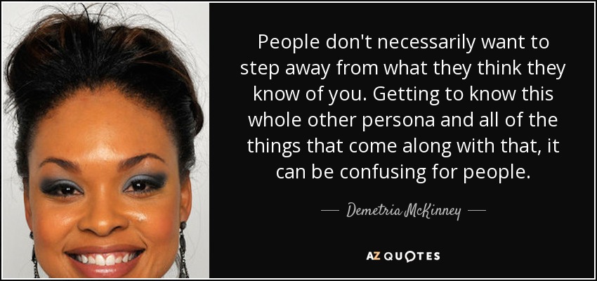 People don't necessarily want to step away from what they think they know of you. Getting to know this whole other persona and all of the things that come along with that, it can be confusing for people. - Demetria McKinney