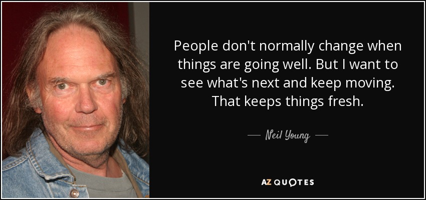 People don't normally change when things are going well. But I want to see what's next and keep moving. That keeps things fresh. - Neil Young