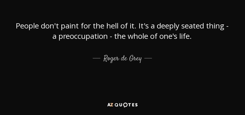 People don't paint for the hell of it. It's a deeply seated thing - a preoccupation - the whole of one's life. - Roger de Grey