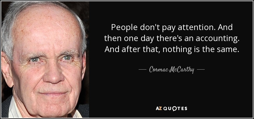 People don't pay attention. And then one day there's an accounting. And after that, nothing is the same. - Cormac McCarthy