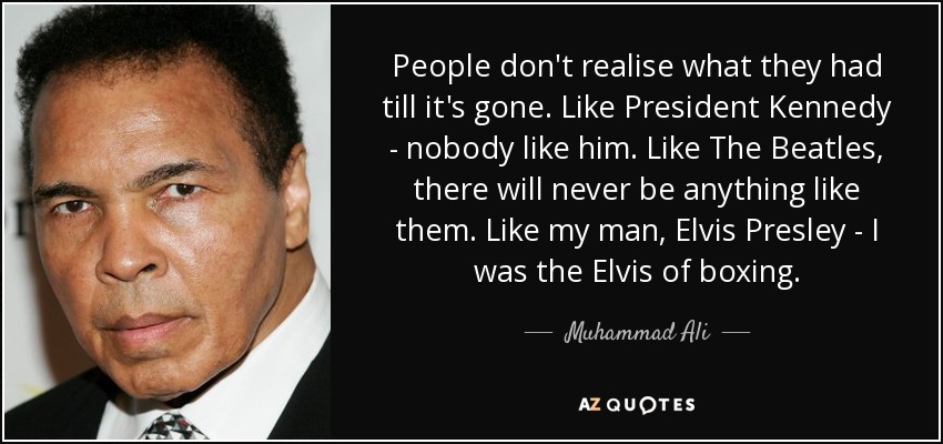 People don't realise what they had till it's gone. Like President Kennedy - nobody like him. Like The Beatles, there will never be anything like them. Like my man, Elvis Presley - I was the Elvis of boxing. - Muhammad Ali