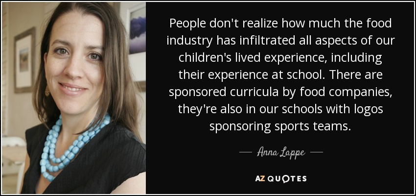 People don't realize how much the food industry has infiltrated all aspects of our children's lived experience, including their experience at school. There are sponsored curricula by food companies, they're also in our schools with logos sponsoring sports teams. - Anna Lappe
