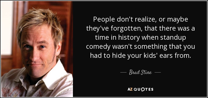 People don't realize, or maybe they've forgotten, that there was a time in history when standup comedy wasn't something that you had to hide your kids' ears from. - Brad Stine