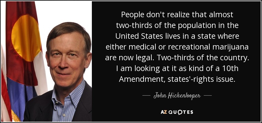 People don't realize that almost two-thirds of the population in the United States lives in a state where either medical or recreational marijuana are now legal. Two-thirds of the country. I am looking at it as kind of a 10th Amendment, states'-rights issue. - John Hickenlooper