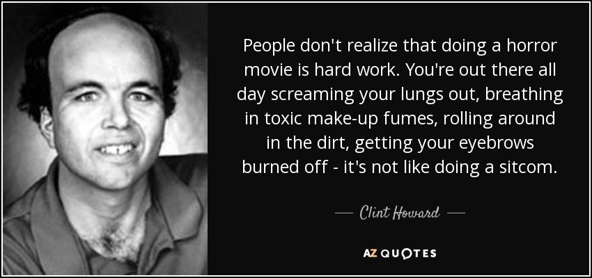 People don't realize that doing a horror movie is hard work. You're out there all day screaming your lungs out, breathing in toxic make-up fumes, rolling around in the dirt, getting your eyebrows burned off - it's not like doing a sitcom. - Clint Howard