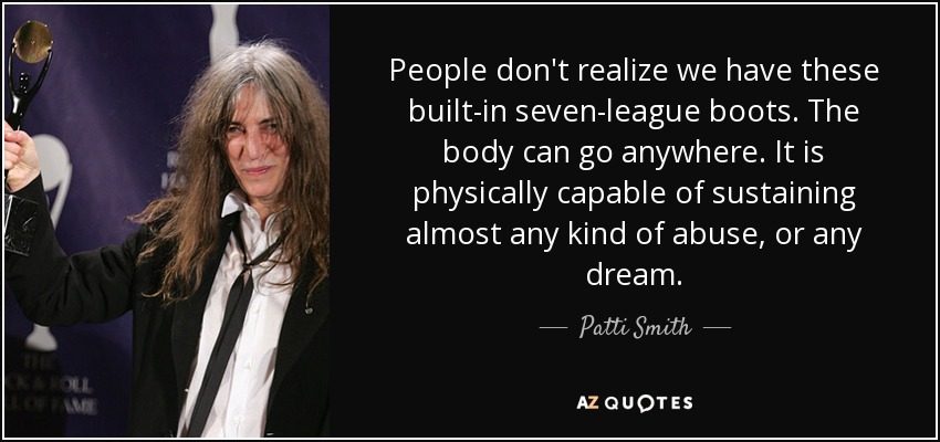 People don't realize we have these built-in seven-league boots. The body can go anywhere. It is physically capable of sustaining almost any kind of abuse, or any dream. - Patti Smith