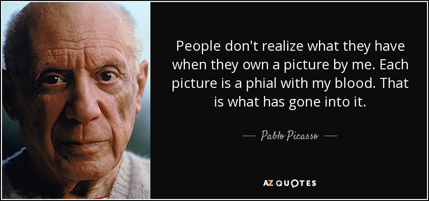 People don't realize what they have when they own a picture by me. Each picture is a phial with my blood. That is what has gone into it. - Pablo Picasso