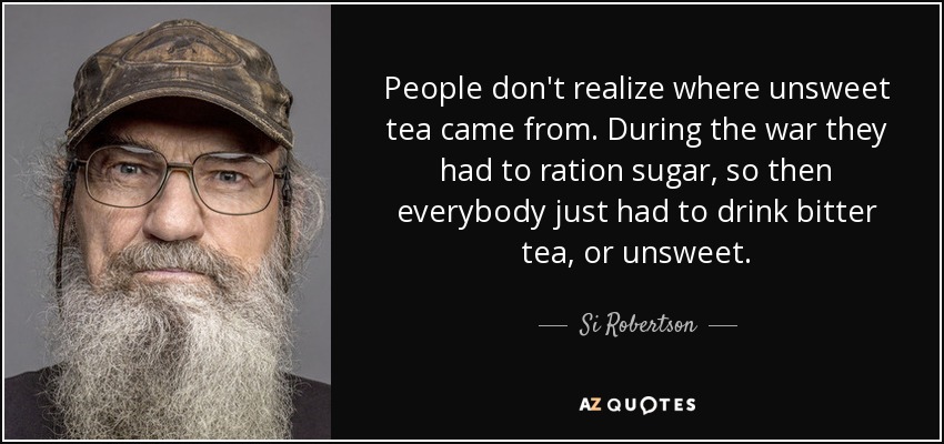 People don't realize where unsweet tea came from. During the war they had to ration sugar, so then everybody just had to drink bitter tea, or unsweet. - Si Robertson