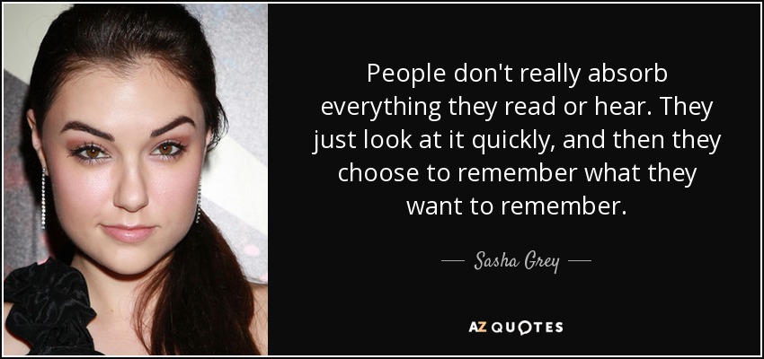 People don't really absorb everything they read or hear. They just look at it quickly, and then they choose to remember what they want to remember. - Sasha Grey