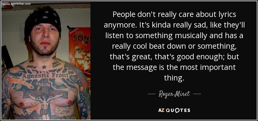 People don't really care about lyrics anymore. It's kinda really sad, like they'll listen to something musically and has a really cool beat down or something, that's great, that's good enough; but the message is the most important thing. - Roger Miret