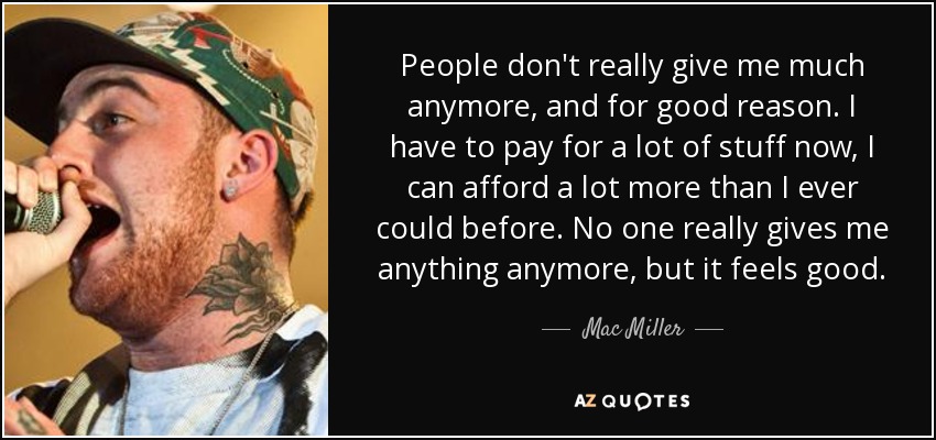 People don't really give me much anymore, and for good reason. I have to pay for a lot of stuff now, I can afford a lot more than I ever could before. No one really gives me anything anymore, but it feels good. - Mac Miller