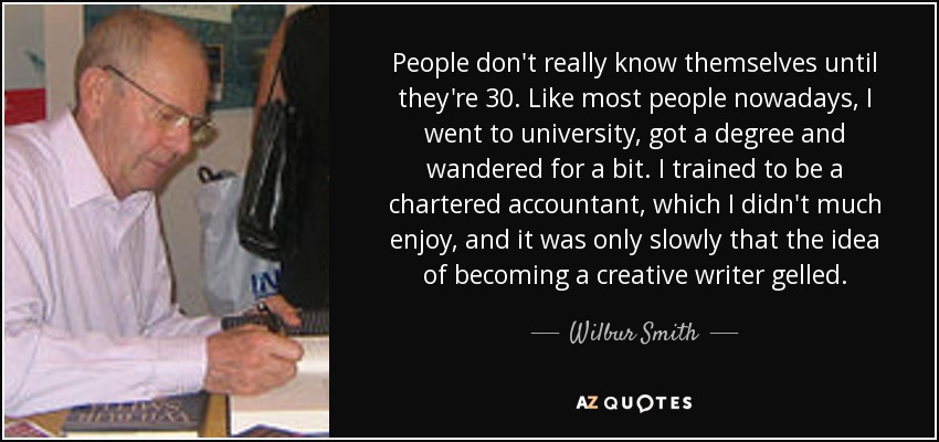 People don't really know themselves until they're 30. Like most people nowadays, I went to university, got a degree and wandered for a bit. I trained to be a chartered accountant, which I didn't much enjoy, and it was only slowly that the idea of becoming a creative writer gelled. - Wilbur Smith