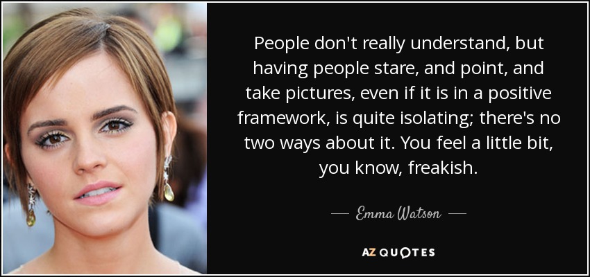 People don't really understand, but having people stare, and point, and take pictures, even if it is in a positive framework, is quite isolating; there's no two ways about it. You feel a little bit, you know, freakish. - Emma Watson
