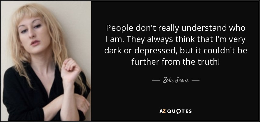 People don't really understand who I am. They always think that I'm very dark or depressed, but it couldn't be further from the truth! - Zola Jesus