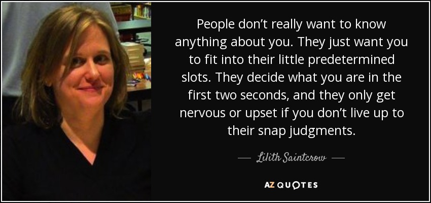 People don’t really want to know anything about you. They just want you to fit into their little predetermined slots. They decide what you are in the first two seconds, and they only get nervous or upset if you don’t live up to their snap judgments. - Lilith Saintcrow