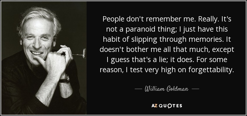 People don't remember me. Really. It's not a paranoid thing; I just have this habit of slipping through memories. It doesn't bother me all that much, except I guess that's a lie; it does. For some reason, I test very high on forgettability. - William Goldman