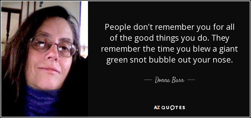 People don't remember you for all of the good things you do. They remember the time you blew a giant green snot bubble out your nose. - Donna Barr