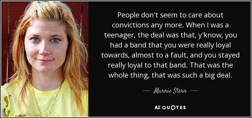 People don't seem to care about convictions any more. When I was a teenager, the deal was that, y'know, you had a band that you were really loyal towards, almost to a fault, and you stayed really loyal to that band. That was the whole thing, that was such a big deal. - Marnie Stern
