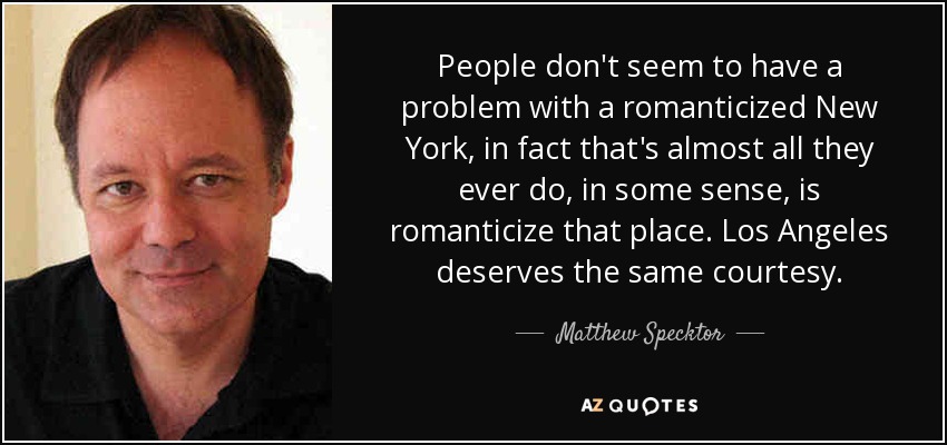 People don't seem to have a problem with a romanticized New York, in fact that's almost all they ever do, in some sense, is romanticize that place. Los Angeles deserves the same courtesy. - Matthew Specktor
