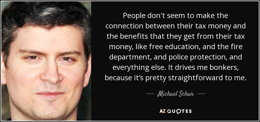 People don't seem to make the connection between their tax money and the benefits that they get from their tax money, like free education, and the fire department, and police protection, and everything else. It drives me bonkers, because it's pretty straightforward to me. - Michael Schur