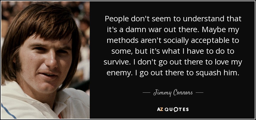 People don't seem to understand that it's a damn war out there. Maybe my methods aren't socially acceptable to some, but it's what I have to do to survive. I don't go out there to love my enemy. I go out there to squash him. - Jimmy Connors