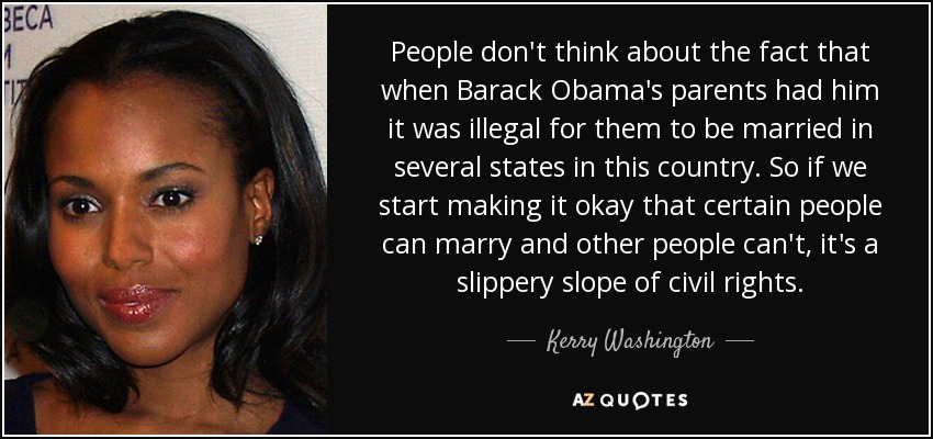 People don't think about the fact that when Barack Obama's parents had him it was illegal for them to be married in several states in this country. So if we start making it okay that certain people can marry and other people can't, it's a slippery slope of civil rights. - Kerry Washington